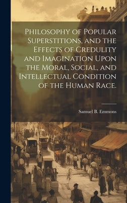 Philosophy of Popular Superstitions, and the Effects of Credulity and Imagination Upon the Moral, Social, and Intellectual Condition of the Human Race by Emmons, Samuel B. (Samuel Bulfinch)