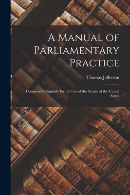 A Manual of Parliamentary Practice: Composed Originally for the Use of the Senate of the United States by Jefferson, Thomas 1743-1826