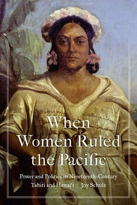 When Women Ruled the Pacific: Power and Politics in Nineteenth-Century Tahiti and Hawai'i by Schulz, Joy