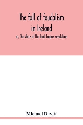 The fall of feudalism in Ireland; or, The story of the land league revolution by Davitt, Michael