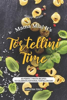 Mama Mia! It's Tortellini Time: 40 Perfect Pasta Recipes: to Celebrate National Tortellini Day by Tosch, Christina