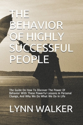 The Behavior of Highly Successful People: The Guide On How To Discover The Power Of Behavior With These Powerful Lessons In Personal Change, And Why W by Walker, Lynn