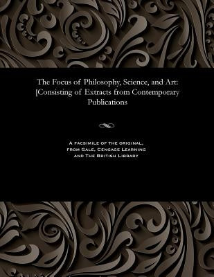 The Focus of Philosophy, Science, and Art: [consisting of Extracts from Contemporary Publications by Various