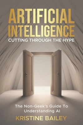 Artificial Intelligence - Cutting Through The Hype: The Non-Geeks' Guide To Understanding AI by Bailey, Kristine