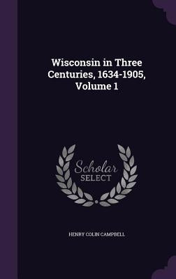 Wisconsin in Three Centuries, 1634-1905, Volume 1 by Campbell, Henry Colin