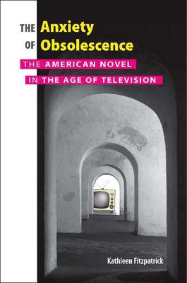 Anxiety of Obsolescence: The American Novel in the Age of Television by Fitzpatrick, Kathleen