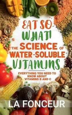 Eat So What! The Science of Water-Soluble Vitamins: Everything You Need to Know About Vitamins B and C by La Fonceur