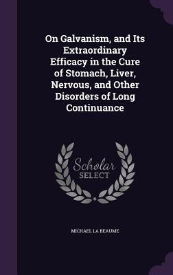 On Galvanism, and Its Extraordinary Efficacy in the Cure of Stomach, Liver, Nervous, and Other Disorders of Long Continuance by La Beaume, Michael