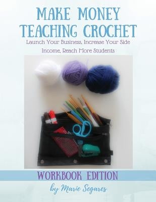 Make Money Teaching Crochet: Launch Your Business, Increase Your Side Income, Reach More Students (Workbook Edition) by Segares, Marie