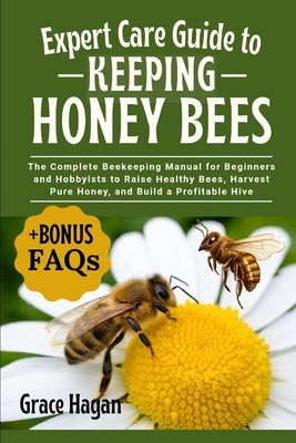 Expert Care Guide to Keeping Honey Bees: The Complete Beekeeping Manual For Beginners And Hobbyists To Raise Healthy Bees, Harvest Pure Honey, And Bui by Hagan, Grace