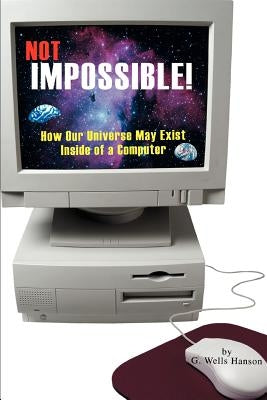 Not Impossible!: How Our Universe May Exist Inside of a Computer by Hanson, G. Wells