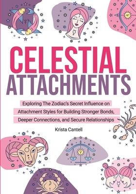 Celestial Attachments: Exploring the Zodiac's Secret Influence on Secure, Avoidant, and Anxious Attachment Styles for Building Stronger Bonds by Cantell, Krista