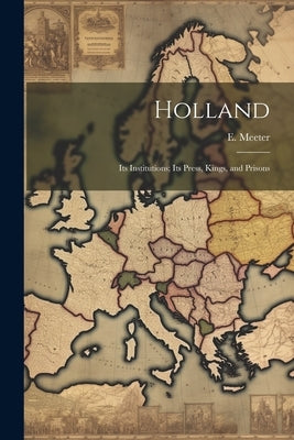 Holland: Its Institutions; Its Press, Kings, and Prisons by Meeter, E.