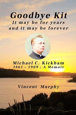 Goodbye Kit. It may be for years and it may be forever: Michael C Kickham 1861 - 1909: A Memoir by Murphy, Vincent