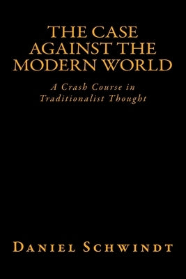 The Case Against the Modern World: A Crash Course in Traditionalist Thought by Schwindt, Daniel