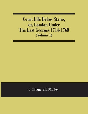 Court Life Below Stairs, Or, London Under The Last Georges 1714-1760 (Volume I) by Fitzgerald Molloy, J.