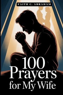 100 Prayers for My Wife: A Husband's Guide to Powerful Prayer, Spiritual Growth, and Building a Christ-Centered Marriage Through Daily Intercession by Abraham, Faith C.