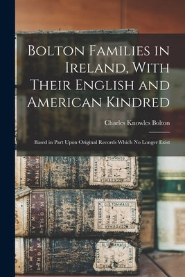 Bolton Families in Ireland, With Their English and American Kindred: Based in Part Upon Original Records Which no Longer Exist by Bolton, Charles Knowles
