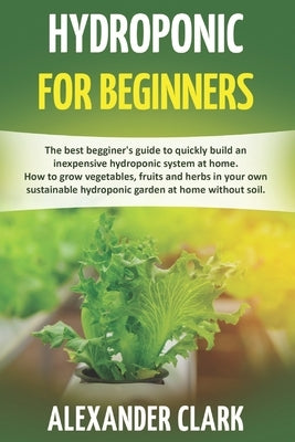 Hydroponic for Beginners: The best beginner's guide to build an inexpensive hydroponic system at home. How to grow vegetables, fruits and herbs by Clark, Alexander