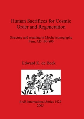 Human Sacrifices for Cosmic Order and Regeneration: Structure and meaning in Moche iconography. Peru, AD 100-800 by De Bock, Edward K.