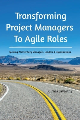 Transforming Project Managers To Agile Roles: Guiding 21st Century Managers, Leaders & Organizations by K. Chakravarthy