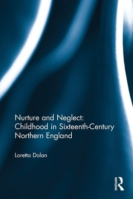 Nurture and Neglect: Childhood in Sixteenth-Century Northern England by Dolan, Loretta