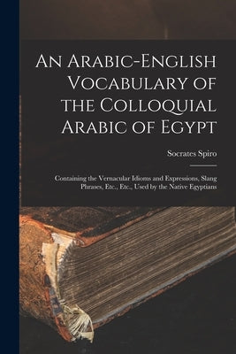An Arabic-English Vocabulary of the Colloquial Arabic of Egypt: Containing the Vernacular Idioms and Expressions, Slang Phrases, Etc., Etc., Used by t by Spiro, Socrates