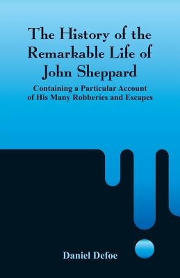 The History of the Remarkable Life of John Sheppard: Containing a Particular Account of His Many Robberies and Escapes by Defoe, Daniel