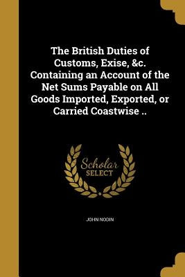 The British Duties of Customs, Exise, &c. Containing an Account of the Net Sums Payable on All Goods Imported, Exported, or Carried Coastwise .. by Nodin, John