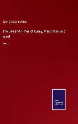 The Life and Times of Carey, Marshman, and Ward: Vol. I by Marshman, John Clark