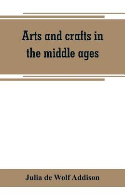 Arts and crafts in the middle ages; a description of mediaeval workmanship in several of the departments of applied art, together with some account of by de Wolf Addison, Julia