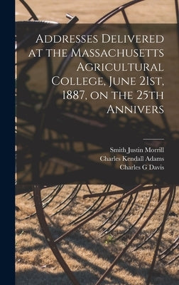 Addresses Delivered at the Massachusetts Agricultural College, June 21st, 1887, on the 25th Annivers by Adams, Charles Kendall