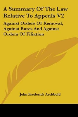A Summary Of The Law Relative To Appeals V2: Against Orders Of Removal, Against Rates And Against Orders Of Filiation by Archbold, John Frederick