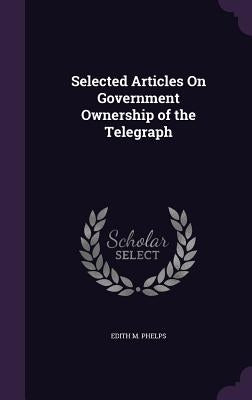 Selected Articles On Government Ownership of the Telegraph by Phelps, Edith M.