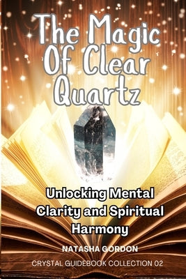 The Magic Of Clear Quartz: Unlocking Mental Clarity And Spiritual Harmony by Gordon, Natasha