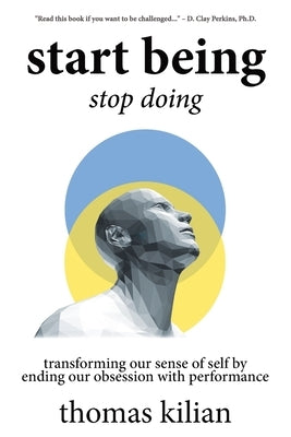 Start Being, Stop Doing: Transforming our sense of self by ending our obsession with performance by Kilian, Thomas A., III