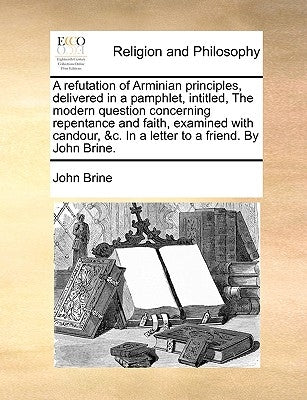 A Refutation of Arminian Principles, Delivered in a Pamphlet, Intitled, the Modern Question Concerning Repentance and Faith, Examined with Candour, &C by Brine, John