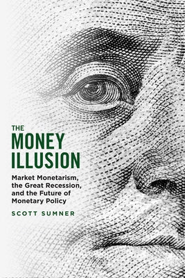 The Money Illusion: Market Monetarism, the Great Recession, and the Future of Monetary Policy by Sumner, Scott