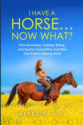 I Have a Horse... Now What: How Grooming, Training, Riding, and Equine Competitive Activities Can Build a Lifelong Bond by Hill, Meredith