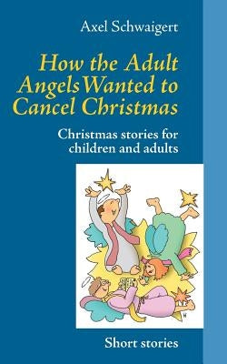 How the Adult Angels Wanted to Cancel Christmas: Christmas stories for children and adults by Schwaigert, Axel