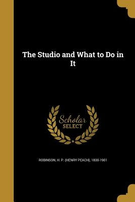 The Studio and What to Do in It by Robinson, H. P. (Henry Peach) 1830-1901