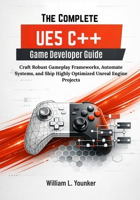 The Complete UE5 C++ Game Developer Guide: Craft Robust Gameplay Frameworks, Automate Systems, and Ship Highly Optimized Unreal Engine Projects by Younker, William L.