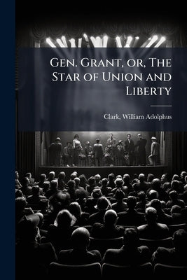 Gen. Grant, or, The Star of Union and Liberty: A Play, in Three Acts by Clark, William Adolphus 1825-1906