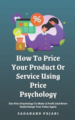 How To Price Your Product Or Service Using Price Psychology: Use Price Psychology To Make A Profit And Never Undercharge Your Value Again by Pujari, Sadanand