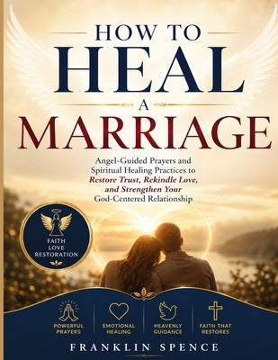 How to Heal a Marriage: Angel-Guided Prayers and Spiritual Healing Practices to Restore Trust, Rekindle Love, and Strengthen Your God-Centered Relatio by Spence, Franklin