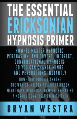 The Essential Ericksonian Hypnosis Primer: How-To Master Hypnotic Persuasion, And Covert, Indirect, Conversational Hypnosis; So You Can Change Minds A by Westra, Bryan