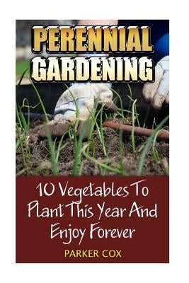 Perennial Gardening: 10 Vegetables To Plant This Year And Enjoy Forever by Cox, Parker