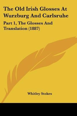 The Old Irish Glosses At Wurzburg And Carlsruhe: Part 1, The Glosses And Translation (1887) by Stokes, Whitley