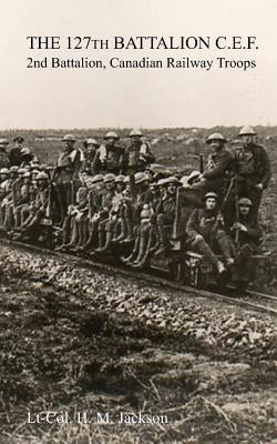 The 127th Battalion, C.E.F.: 2nd Battalion, Canadian Railway Troops by Jackson, H. M.