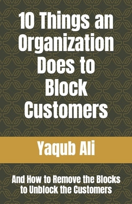 10 Things an Organization Does to Block Customers: And How to Remove the Blocks to Unblock the Customers by Ali, Yaqub